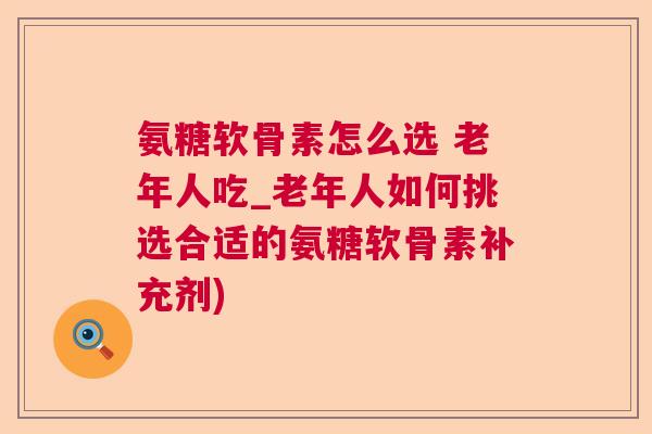 氨糖软骨素怎么选 老年人吃_老年人如何挑选合适的氨糖软骨素补充剂)