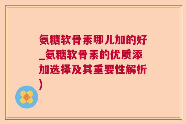 氨糖软骨素哪儿加的好_氨糖软骨素的优质添加选择及其重要性解析)