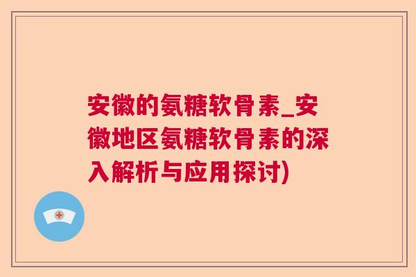 安徽的氨糖软骨素_安徽地区氨糖软骨素的深入解析与应用探讨)
