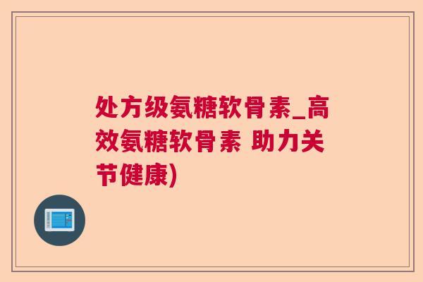 处方级氨糖软骨素_高效氨糖软骨素 助力关节健康)