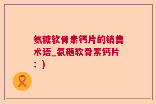氨糖软骨素钙片的销售术语_氨糖软骨素钙片:) 氨糖软骨素钙片的销售术语_氨糖软骨素钙片:)