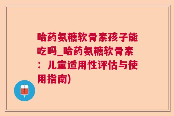 哈药氨糖软骨素孩子能吃吗_哈药氨糖软骨素：儿童适用性评估与使用指南)