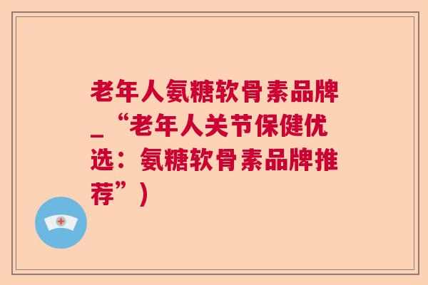 老年人氨糖软骨素品牌_“老年人关节保健优选：氨糖软骨素品牌推荐”)