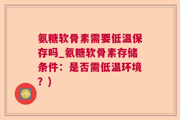 氨糖软骨素需要低温保存吗_氨糖软骨素存储条件：是否需低温环境？)