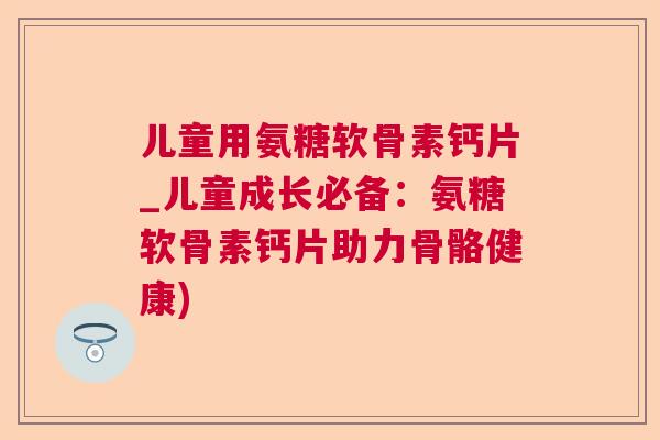 儿童用氨糖软骨素钙片_儿童成长必备：氨糖软骨素钙片助力骨骼健康)