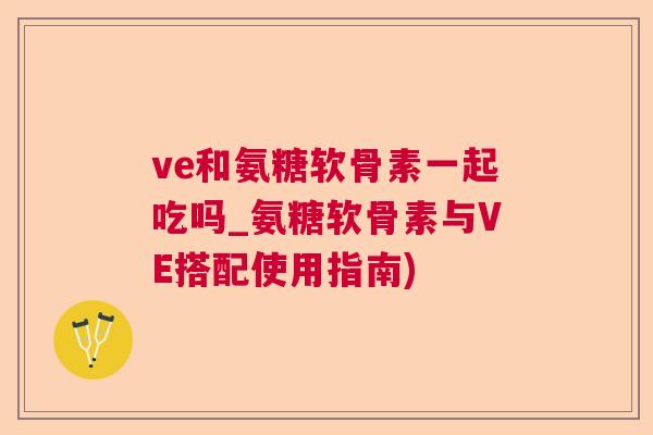ve和氨糖软骨素一起吃吗_氨糖软骨素与VE搭配使用指南)