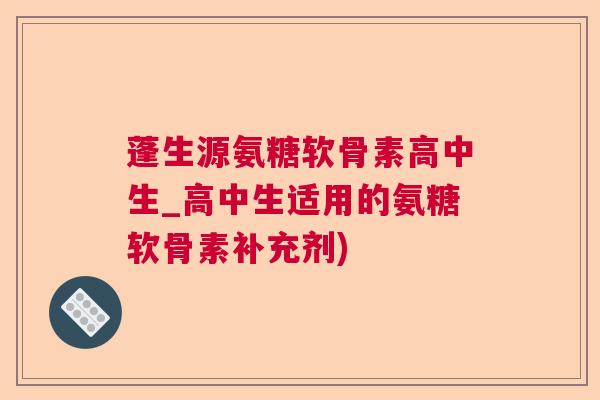 蓬生源氨糖软骨素高中生_高中生适用的氨糖软骨素补充剂)