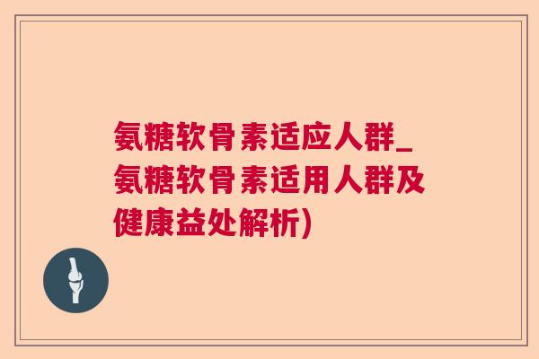 氨糖软骨素适应人群_氨糖软骨素适用人群及健康益处解析)
