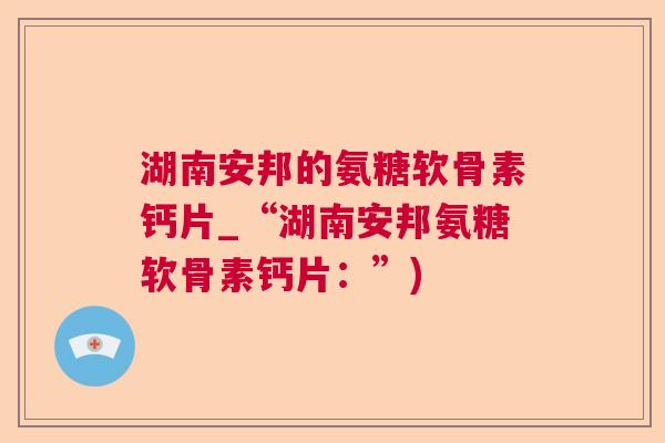 湖南安邦的氨糖软骨素钙片_“湖南安邦氨糖软骨素钙片：”)