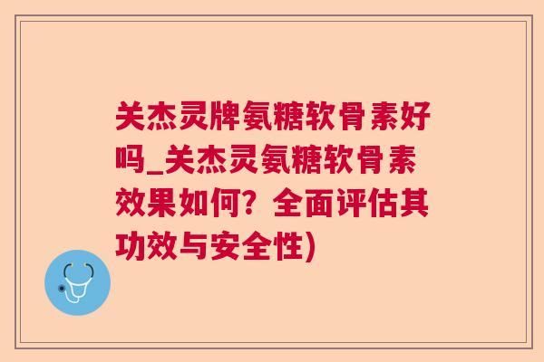 关杰灵牌氨糖软骨素好吗_关杰灵氨糖软骨素效果如何？全面评估其功效与安全性)