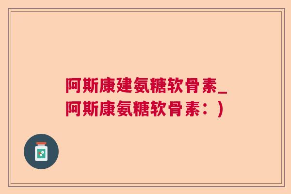 阿斯康建氨糖软骨素_阿斯康氨糖软骨素：)