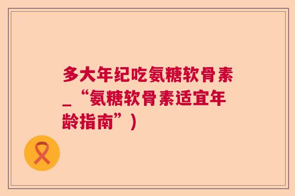 多大年纪吃氨糖软骨素_“氨糖软骨素适宜年龄指南”)