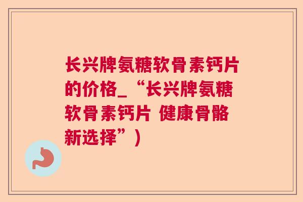 长兴牌氨糖软骨素钙片的价格_“长兴牌氨糖软骨素钙片 健康骨骼新选择”)
