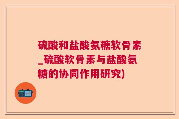 硫酸和盐酸氨糖软骨素_硫酸软骨素与盐酸氨糖的协同作用研究)
