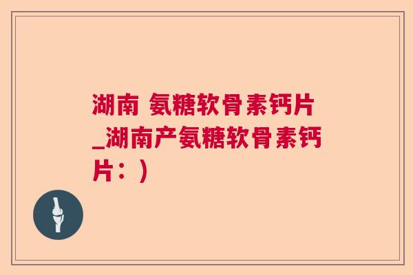 湖南 氨糖软骨素钙片_湖南产氨糖软骨素钙片：)
