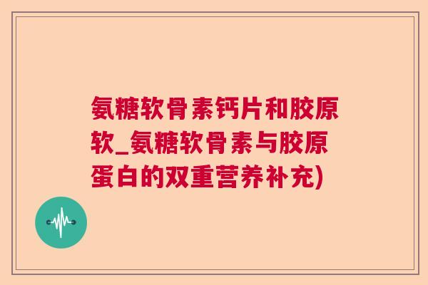 氨糖软骨素钙片和胶原软_氨糖软骨素与胶原蛋白的双重营养补充)