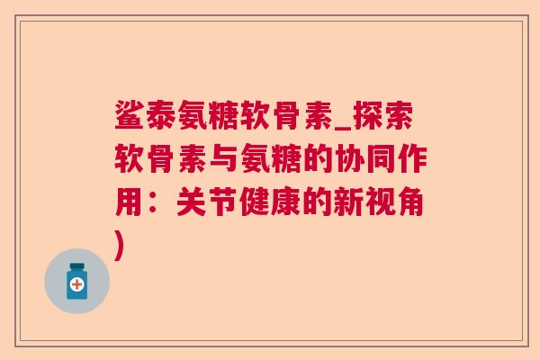 鲨泰氨糖软骨素_探索软骨素与氨糖的协同作用:关节健康的新视角) 鲨泰氨糖软骨素_探索软骨素与氨糖的协同作用:关节健康的新视角)