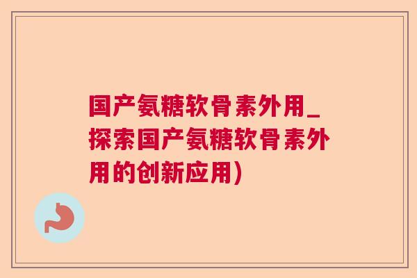 国产氨糖软骨素外用_探索国产氨糖软骨素外用的创新应用)