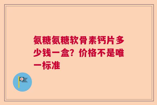 氨糖氨糖软骨素钙片多少钱一盒?价格不是唯一标准