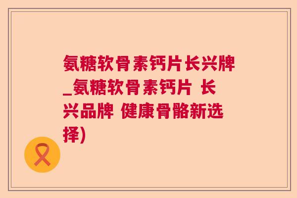 氨糖软骨素钙片长兴牌_氨糖软骨素钙片 长兴品牌 健康骨骼新选择)