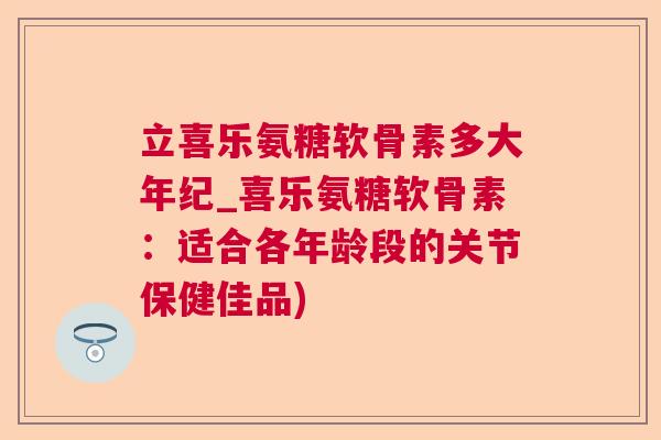 立喜乐氨糖软骨素多大年纪_喜乐氨糖软骨素：适合各年龄段的关节保健佳品)