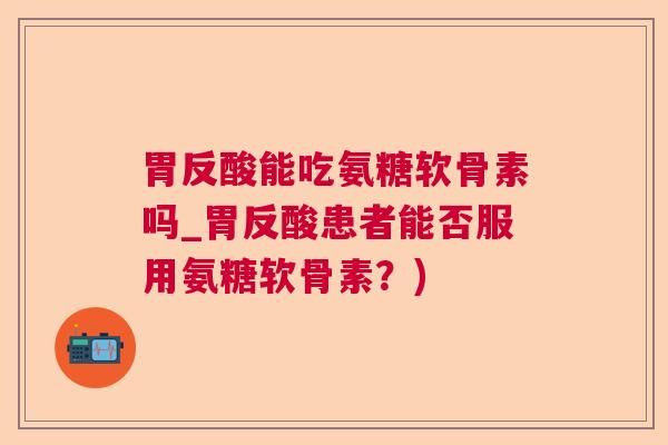 胃反酸能吃氨糖软骨素吗_胃反酸患者能否服用氨糖软骨素？)
