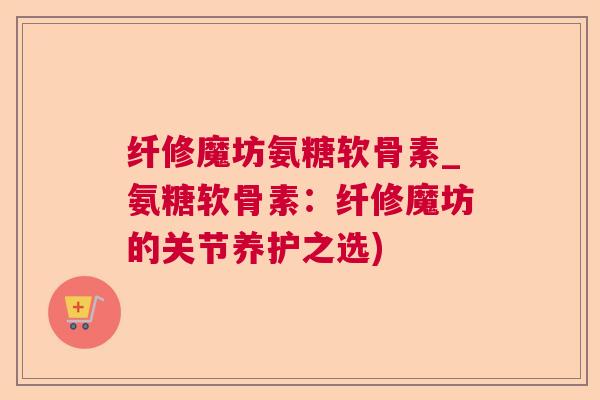 纤修魔坊氨糖软骨素_氨糖软骨素:纤修魔坊的关节养护之选) 纤修魔坊氨糖软骨素_氨糖软骨素:纤修魔坊的关节养护之选)