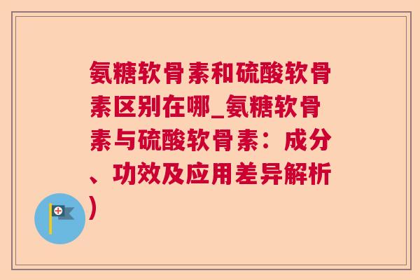 氨糖软骨素和硫酸软骨素区别在哪_氨糖软骨素与硫酸软骨素：成分、功效及应用差异解析)