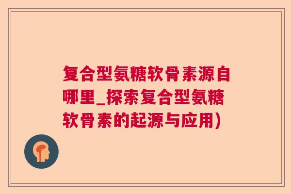 复合型氨糖软骨素源自哪里_探索复合型氨糖软骨素的起源与应用)