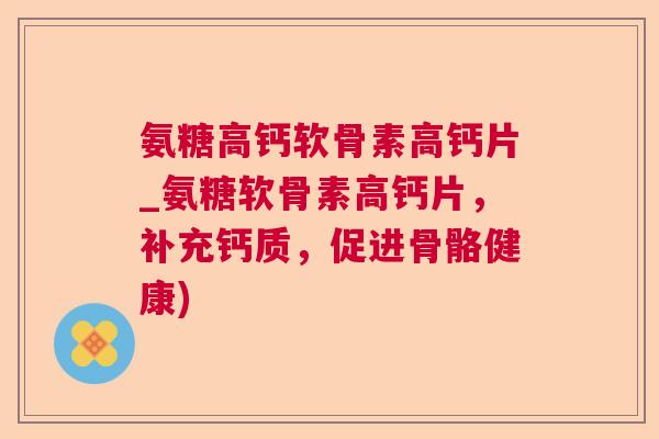 氨糖高钙软骨素高钙片_氨糖软骨素高钙片，补充钙质，促进骨骼健康)