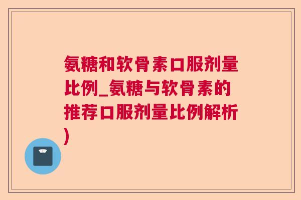 氨糖和软骨素口服剂量比例_氨糖与软骨素的推荐口服剂量比例解析)