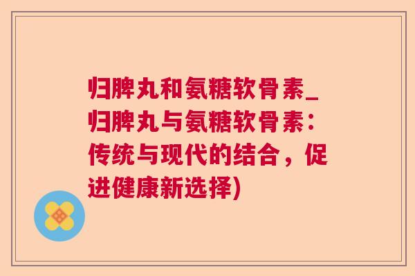 归脾丸和氨糖软骨素_归脾丸与氨糖软骨素：传统与现代的结合，促进健康新选择)