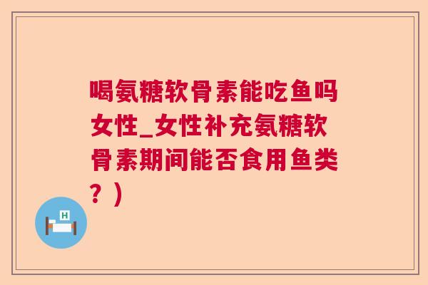 喝氨糖软骨素能吃鱼吗女性_女性补充氨糖软骨素期间能否食用鱼类？)