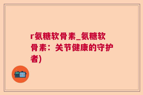 r氨糖软骨素_氨糖软骨素：关节健康的守护者)