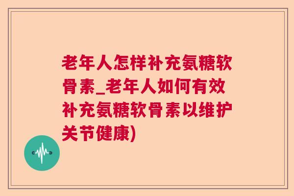 老年人怎样补充氨糖软骨素_老年人如何有效补充氨糖软骨素以维护关节健康)