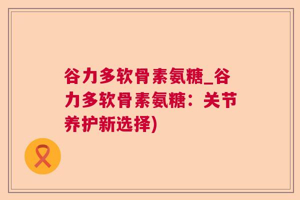 谷力多软骨素氨糖_谷力多软骨素氨糖：关节养护新选择)