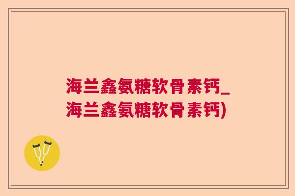 海兰鑫氨糖软骨素钙_海兰鑫氨糖软骨素钙)