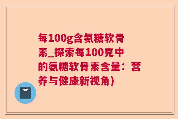 每100g含氨糖软骨素_探索每100克中的氨糖软骨素含量：营养与健康新视角)