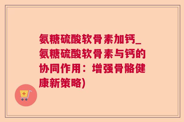 氨糖硫酸软骨素加钙_氨糖硫酸软骨素与钙的协同作用：增强骨骼健康新策略)