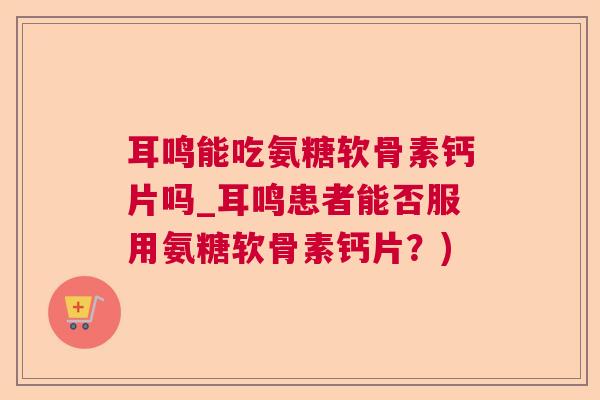 耳鸣能吃氨糖软骨素钙片吗_耳鸣患者能否服用氨糖软骨素钙片？)