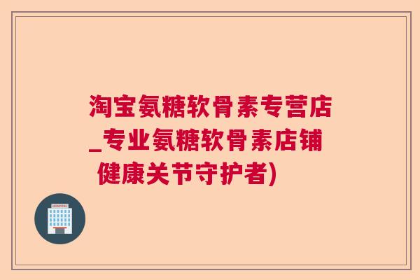 淘宝氨糖软骨素专营店_专业氨糖软骨素店铺 健康关节守护者)