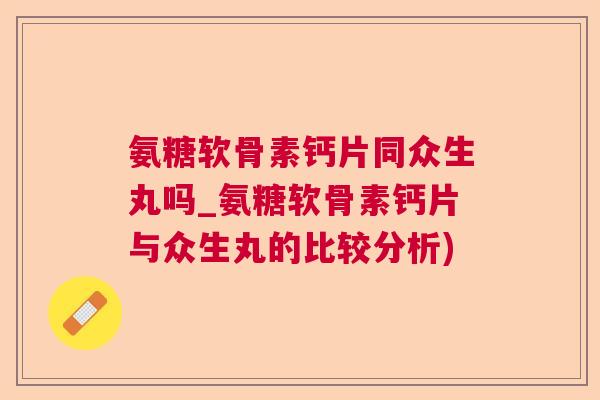 氨糖软骨素钙片同众生丸吗_氨糖软骨素钙片与众生丸的比较分析)