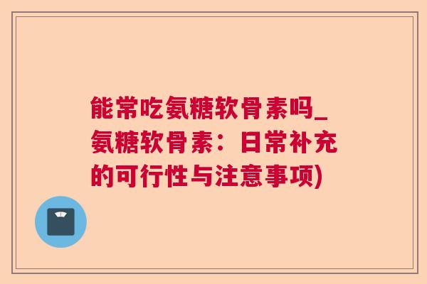 能常吃氨糖软骨素吗_氨糖软骨素：日常补充的可行性与注意事项)