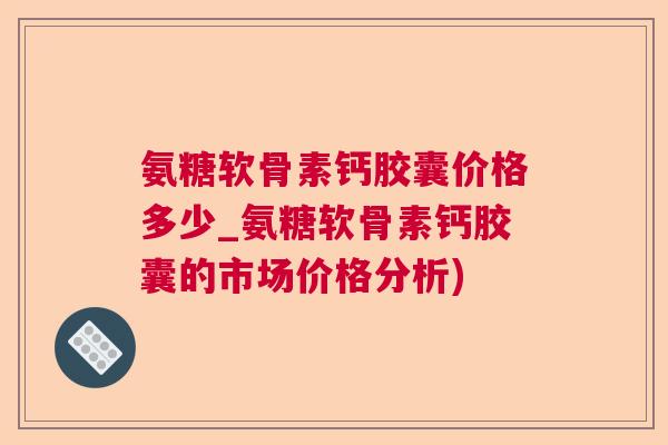 氨糖软骨素钙胶囊价格多少_氨糖软骨素钙胶囊的市场价格分析)