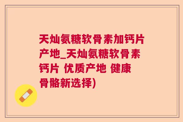 天灿氨糖软骨素加钙片产地_天灿氨糖软骨素钙片 优质产地 健康骨骼新选择)