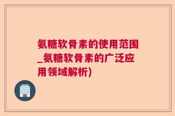 氨糖软骨素的使用范围_氨糖软骨素的广泛应用领域解析)