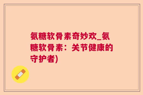 氨糖软骨素奇妙欢_氨糖软骨素：关节健康的守护者)