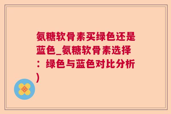 氨糖软骨素买绿色还是蓝色_氨糖软骨素选择：绿色与蓝色对比分析)