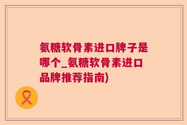 氨糖软骨素进口牌子是哪个_氨糖软骨素进口品牌推荐指南)