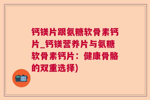 钙镁片跟氨糖软骨素钙片_钙镁营养片与氨糖软骨素钙片：健康骨骼的双重选择)